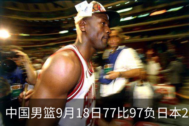 中国男篮9月18日77比97负日本20分，郭士强下课能救局吗